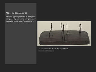 Alberto Giacometti
His work typically consists of strangely
elongated figures, alone or in groups,
occupying vast tracts of empty space
Alberto Giacometti, The City Square, 1948-49
Museum of Modern Art
 