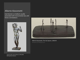 Alberto Giacometti
Cast bronze is a medium usually
associated with monumental size, and
heroic connotations
Alberto Giacometti, The City Square, 1948-49
Museum of Modern Art
Auguste Rodin, Age of Bronze, 1876/1906
Metropolitan Museum
 