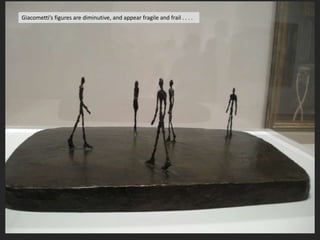 Giacometti’s figures are diminutive, and appear fragile and frail . . . .
 