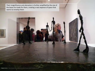 Image source: http://www.flickr.com/photos/profzucker/3256792359/sizes/l/
Their insignificance and alienation is further amplified by the size of
the bases he made for them, creating a vast expanse of space that
seems to envelop them
 