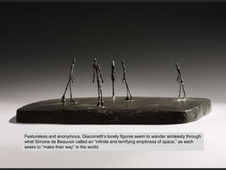 Featureless and anonymous, Giacometti’s lonely figures seem to wander aimlessly through
what Simone de Beauvoir called an “infinite and terrifying emptiness of space,” as each
seeks to “make their way” in the world.
 