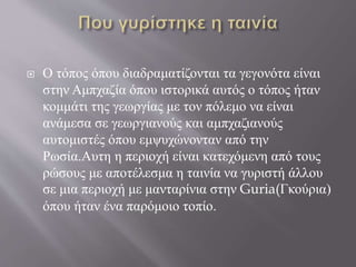  Ο τόπος όπου διαδραματίζονται τα γεγονότα είναι
στην Αμπχαζία όπου ιστορικά αυτός ο τόπος ήταν
κομμάτι της γεωργίας με τον πόλεμο να είναι
ανάμεσα σε γεωργιανούς και αμπχαζιανούς
αυτομιστές όπου εμψυχώνονταν από την
Ρωσία.Αυτη η περιοχή είναι κατεχόμενη από τους
ρώσους με αποτέλεσμα η ταινία να γυριστή άλλου
σε μια περιοχή με μανταρίνια στην Guria(Γκούρια)
όπου ήταν ένα παρόμοιο τοπίο.
 