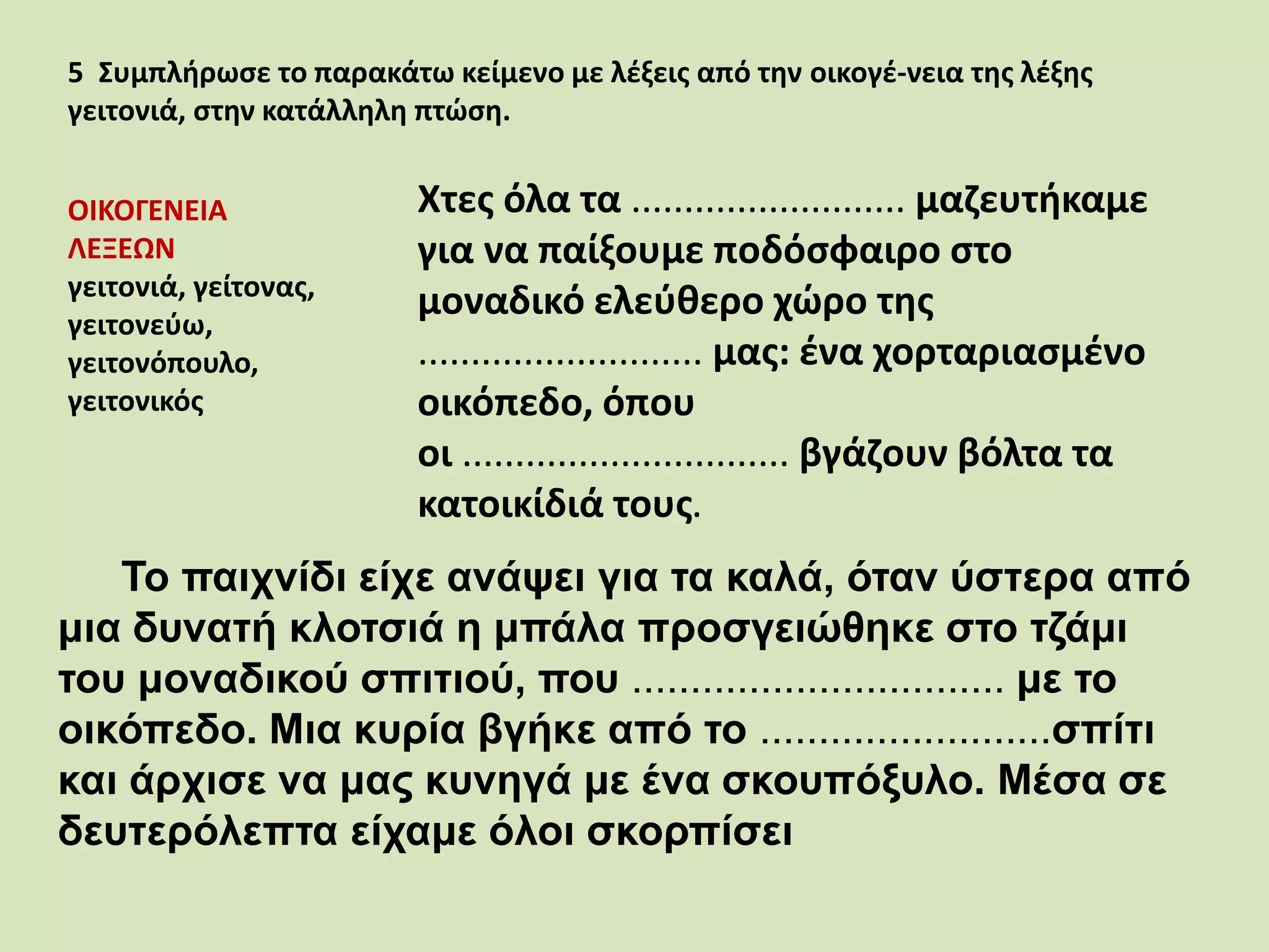 5 Συμπλήρωσε το παρακάτω κείμενο με λέξεις από την οικογέ-νεια της λέξης
γειτονιά, στην κατάλληλη πτώση.
ΟΙΚΟΓΕΝΕΙΑ
ΛΕΞΕΩΝ
γειτονιά, γείτονας,
γειτονεύω,
γειτονόπουλο,
γειτονικός
Χτες όλα τα .......................... μαζευτήκαμε
για να παίξουμε ποδόσφαιρο στο
μοναδικό ελεύθερο χώρο της
........................... μας: ένα χορταριασμένο
οικόπεδο, όπου
οι ............................... βγάζουν βόλτα τα
κατοικίδιά τους.
Το παιχνίδι είχε ανάψει για τα καλά, όταν ύστερα από
μια δυνατή κλοτσιά η μπάλα προσγειώθηκε στο τζάμι
του μοναδικού σπιτιού, που ................................ με το
οικόπεδο. Μια κυρία βγήκε από το .........................σπίτι
και άρχισε να μας κυνηγά με ένα σκουπόξυλο. Μέσα σε
δευτερόλεπτα είχαμε όλοι σκορπίσει
 