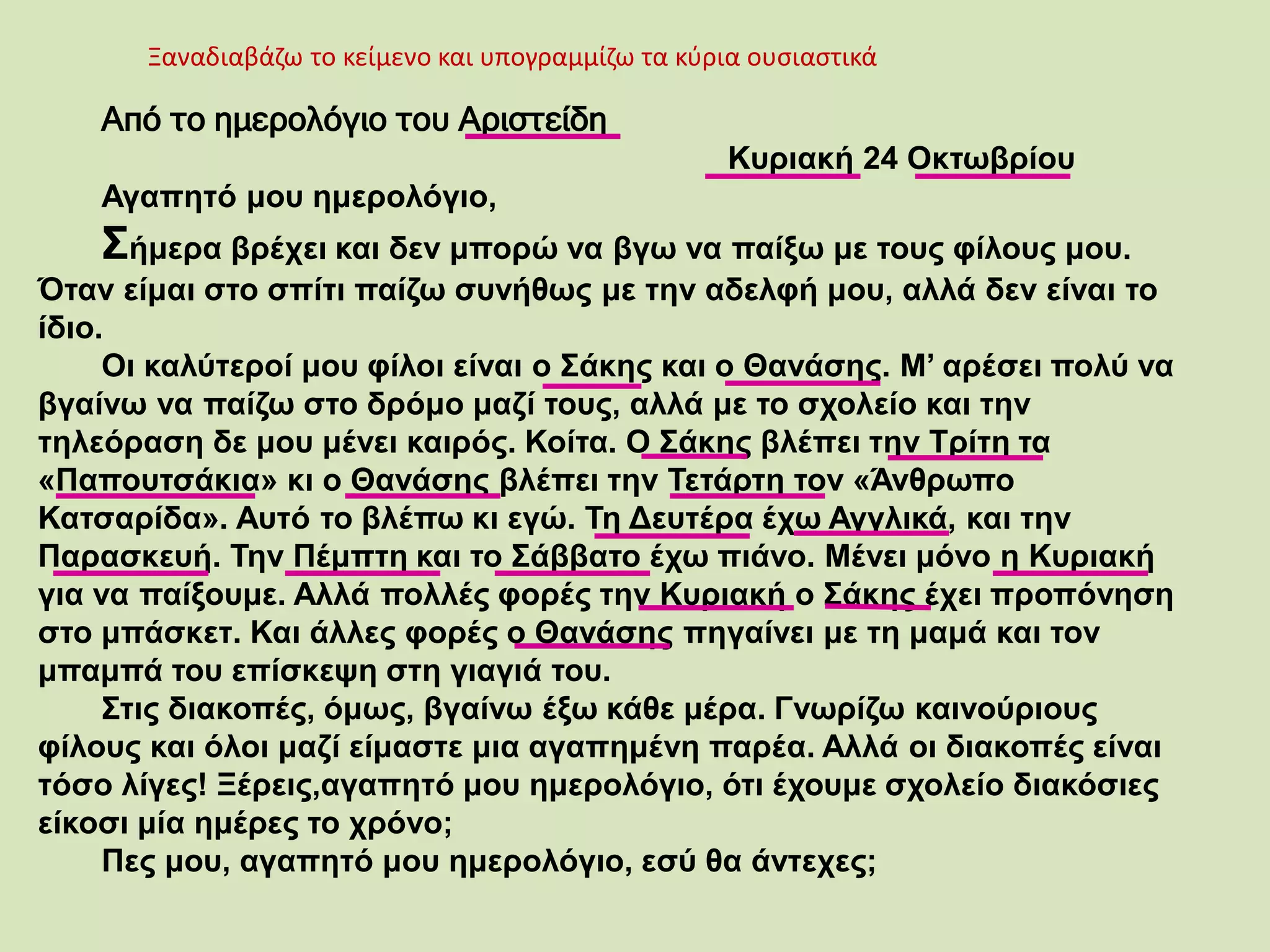 Ξαναδιαβάζω το κείμενο και υπογραμμίζω τα κύρια ουσιαστικά
Από το ημερολόγιο του Αριστείδη
Κυριακή 24 Οκτωβρίου
Αγαπητό μου ημερολόγιο,
Σήμερα βρέχει και δεν μπορώ να βγω να παίξω με τους φίλους μου.
Όταν είμαι στο σπίτι παίζω συνήθως με την αδελφή μου, αλλά δεν είναι το
ίδιο.
Οι καλύτεροί μου φίλοι είναι ο Σάκης και ο Θανάσης. Μ’ αρέσει πολύ να
βγαίνω να παίζω στο δρόμο μαζί τους, αλλά με το σχολείο και την
τηλεόραση δε μου μένει καιρός. Κοίτα. Ο Σάκης βλέπει την Τρίτη τα
«Παπουτσάκια» κι ο Θανάσης βλέπει την Τετάρτη τον «Άνθρωπο
Κατσαρίδα». Αυτό το βλέπω κι εγώ. Τη Δευτέρα έχω Αγγλικά, και την
Παρασκευή. Την Πέμπτη και το Σάββατο έχω πιάνο. Μένει μόνο η Κυριακή
για να παίξουμε. Αλλά πολλές φορές την Κυριακή ο Σάκης έχει προπόνηση
στο μπάσκετ. Και άλλες φορές ο Θανάσης πηγαίνει με τη μαμά και τον
μπαμπά του επίσκεψη στη γιαγιά του.
Στις διακοπές, όμως, βγαίνω έξω κάθε μέρα. Γνωρίζω καινούριους
φίλους και όλοι μαζί είμαστε μια αγαπημένη παρέα. Αλλά οι διακοπές είναι
τόσο λίγες! Ξέρεις,αγαπητό μου ημερολόγιο, ότι έχουμε σχολείο διακόσιες
είκοσι μία ημέρες το χρόνο;
Πες μου, αγαπητό μου ημερολόγιο, εσύ θα άντεχες;
 