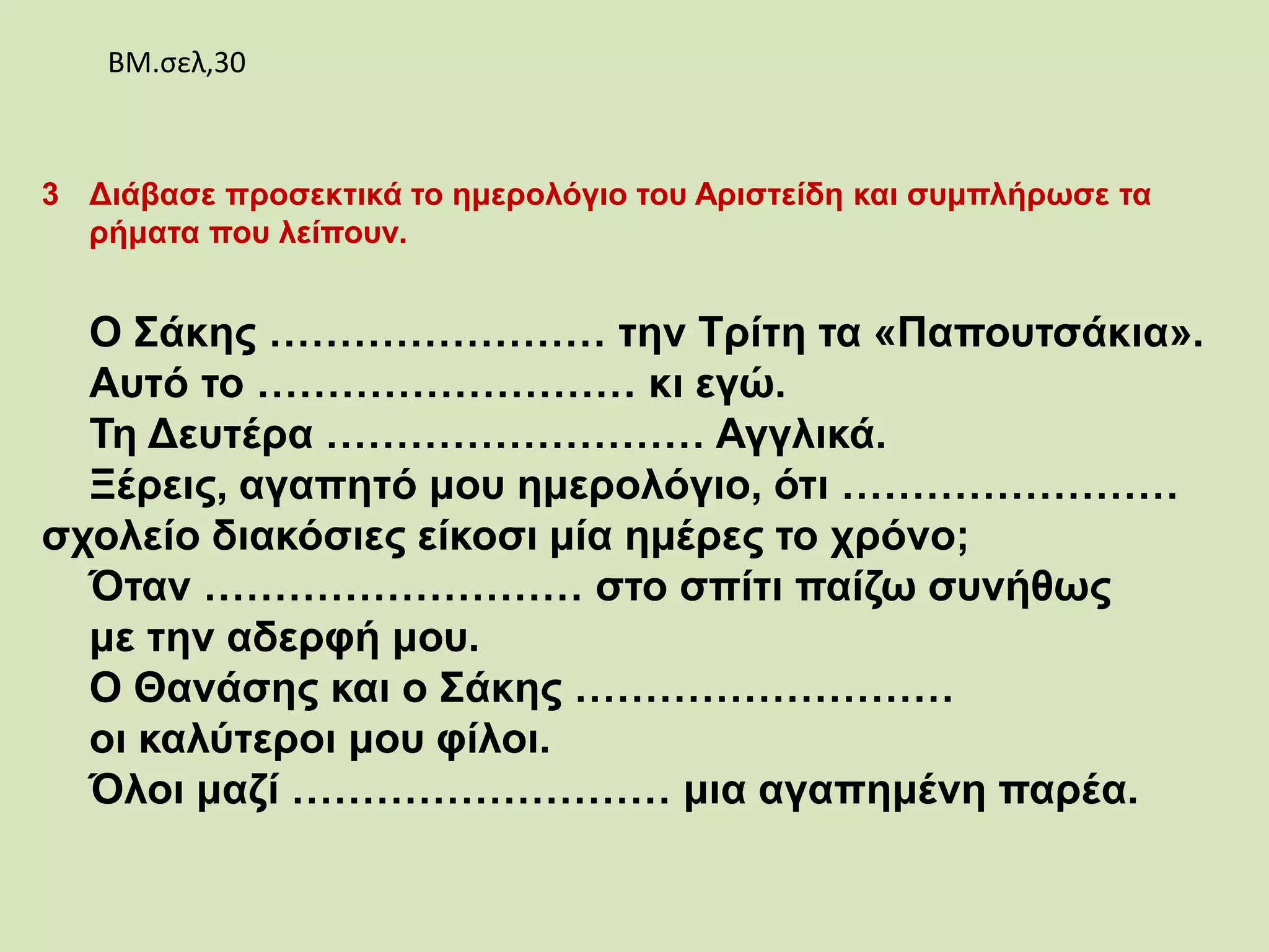 3 Διάβασε προσεκτικά το ημερολόγιο του Αριστείδη και συμπλήρωσε τα
ρήματα που λείπουν.
Ο Σάκης …………………… την Τρίτη τα «Παπουτσάκια».
Αυτό το ……………………… κι εγώ.
Τη Δευτέρα ……………………… Αγγλικά.
Ξέρεις, αγαπητό μου ημερολόγιο, ότι ……………………
σχολείο διακόσιες είκοσι μία ημέρες το χρόνο;
Όταν ……………………… στο σπίτι παίζω συνήθως
με την αδερφή μου.
Ο Θανάσης και ο Σάκης ………………………
οι καλύτεροι μου φίλοι.
Όλοι μαζί ……………………… μια αγαπημένη παρέα.
ΒΜ.σελ,30
 
