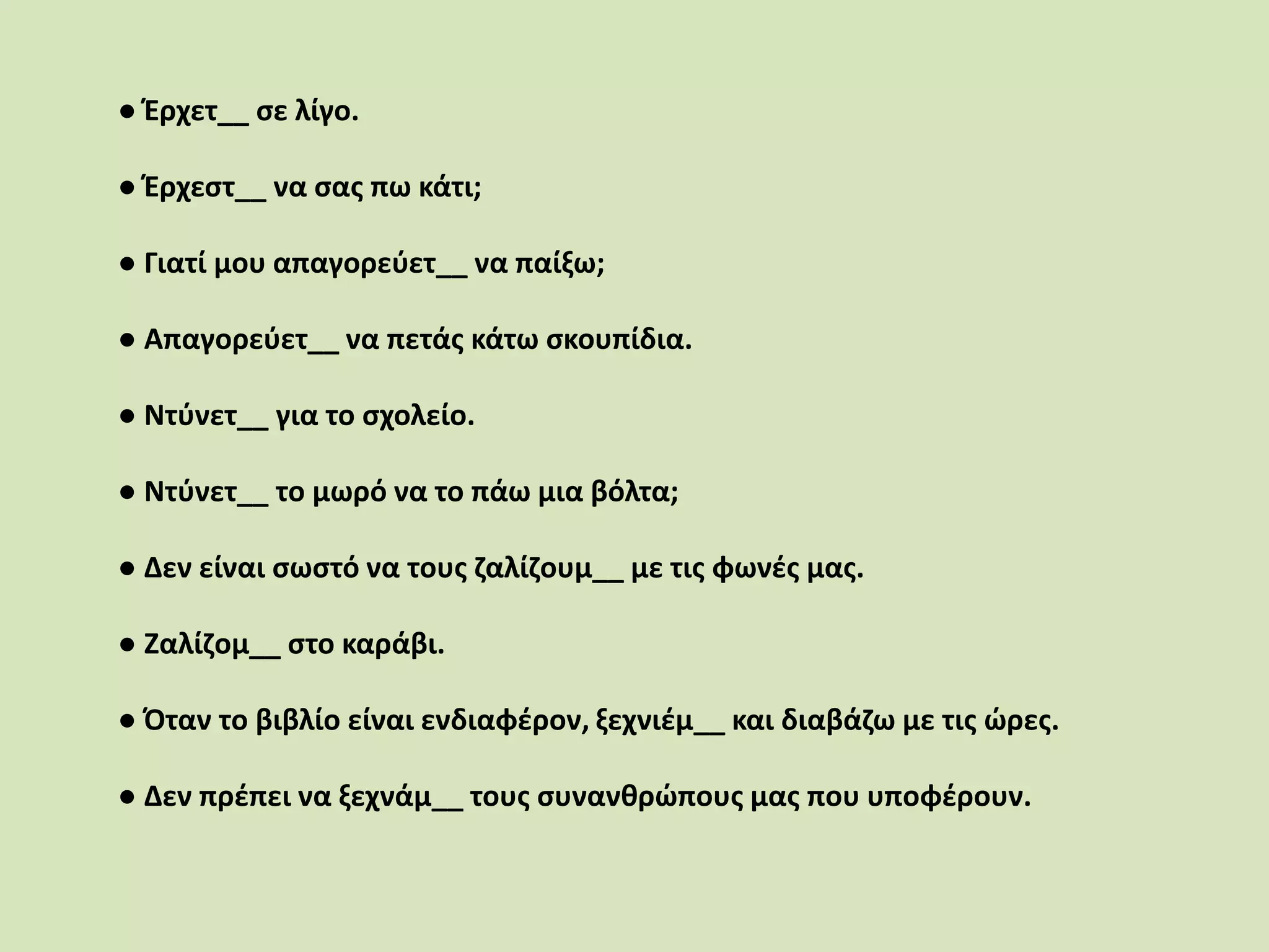 ● Έρχετ__ σε λίγο.
● Έρχεστ__ να σας πω κάτι;
● Γιατί μου απαγορεύετ__ να παίξω;
● Απαγορεύετ__ να πετάς κάτω σκουπίδια.
● Ντύνετ__ για το σχολείο.
● Ντύνετ__ το μωρό να το πάω μια βόλτα;
● Δεν είναι σωστό να τους ζαλίζουμ__ με τις φωνές μας.
● Ζαλίζομ__ στο καράβι.
● Όταν το βιβλίο είναι ενδιαφέρον, ξεχνιέμ__ και διαβάζω με τις ώρες.
● Δεν πρέπει να ξεχνάμ__ τους συνανθρώπους μας που υποφέρουν.
 