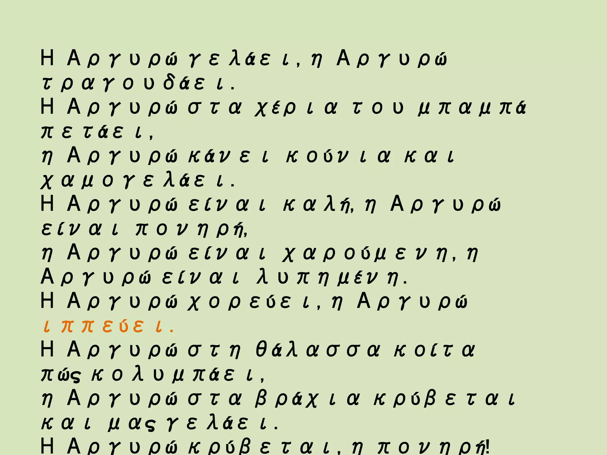 Η Αργυρώ γελάει, η Αργυρώ
τραγουδάει.
Η Αργυρώ στα χέρια του μπαμπά
πετάει,
η Αργυρώ κάνει κούνια και
χαμογελάει.
Η Αργυρώ είναι καλή, η Αργυρώ
είναι πονηρή,
η Αργυρώ είναι χαρούμενη, η
Αργυρώ είναι λυπημένη.
Η Αργυρώ χορεύει, η Αργυρώ
ιππεύει.
Η Αργυρώ στη θάλασσα κοίτα
πώς κολυμπάει,
η Αργυρώ στα βράχια κρύβεται
και μας γελάει.
Η Αργυρώ κρύβεται, η πονηρή!
 
