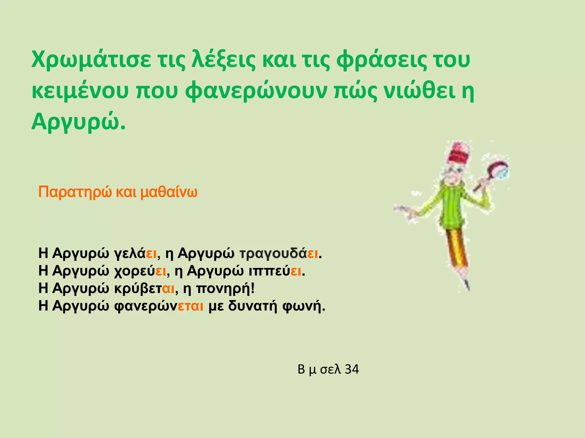 Χρωμάτισε τις λέξεις και τις φράσεις του
κειμένου που φανερώνουν πώς νιώθει η
Αργυρώ.
Παρατηρώ και μαθαίνω
Η Αργυρώ γελάει, η Αργυρώ τραγουδάει.
Η Αργυρώ χορεύει, η Αργυρώ ιππεύει.
Η Αργυρώ κρύβεται, η πονηρή!
Η Αργυρώ φανερώνεται με δυνατή φωνή.
Β μ σελ 34
 