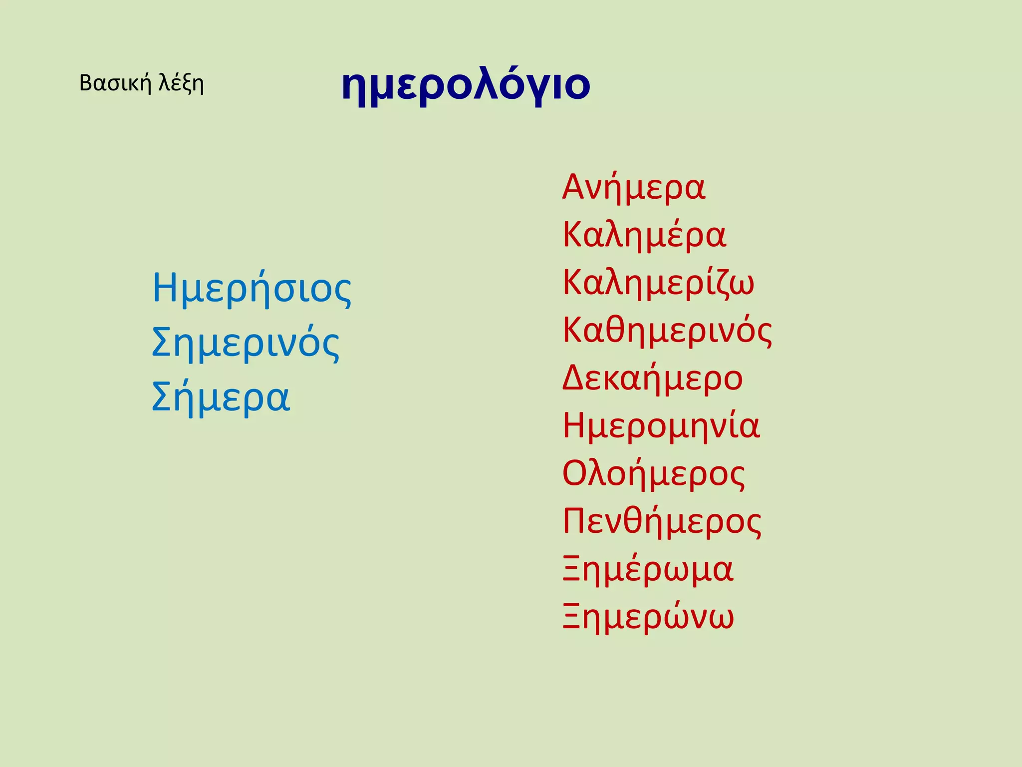 Βασική λέξη ημερολόγιο
Ημερήσιος
Σημερινός
Σήμερα
Ανήμερα
Καλημέρα
Καλημερίζω
Καθημερινός
Δεκαήμερο
Ημερομηνία
Ολοήμερος
Πενθήμερος
Ξημέρωμα
Ξημερώνω
 