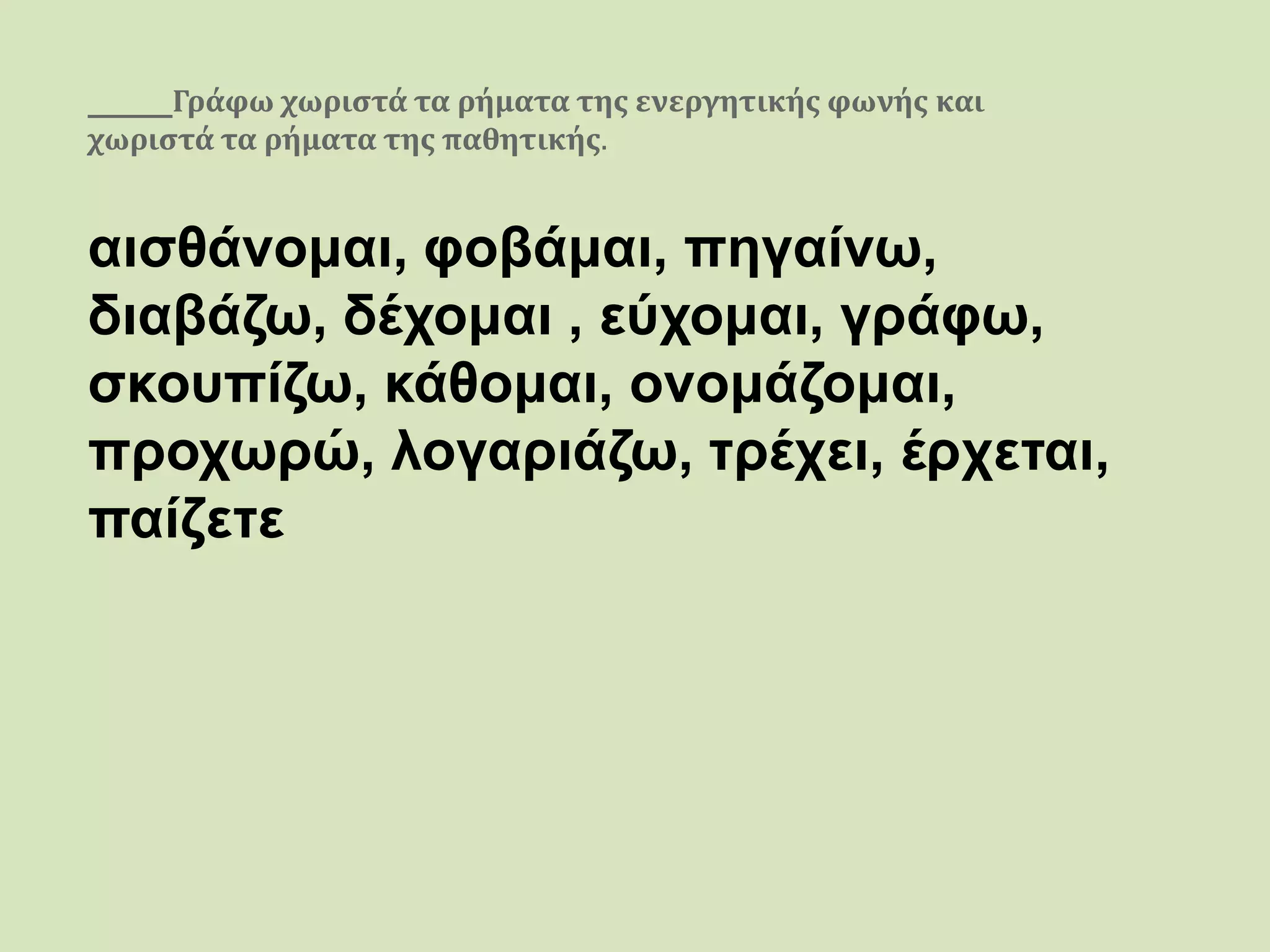 Γράφω χωριστά τα ρήματα της ενεργητικής φωνής και
χωριστά τα ρήματα της παθητικής.
αισθάνομαι, φοβάμαι, πηγαίνω,
διαβάζω, δέχομαι , εύχομαι, γράφω,
σκουπίζω, κάθομαι, ονομάζομαι,
προχωρώ, λογαριάζω, τρέχει, έρχεται,
παίζετε
 