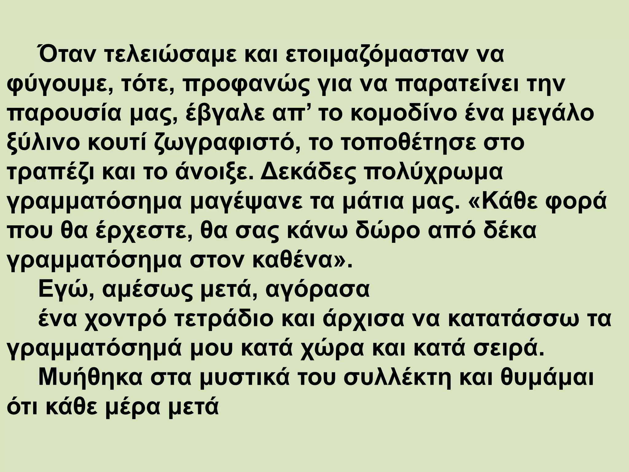 Όταν τελειώσαμε και ετοιμαζόμασταν να
φύγουμε, τότε, προφανώς για να παρατείνει την
παρουσία μας, έβγαλε απ’ το κομοδίνο ένα μεγάλο
ξύλινο κουτί ζωγραφιστό, το τοποθέτησε στο
τραπέζι και το άνοιξε. Δεκάδες πολύχρωμα
γραμματόσημα μαγέψανε τα μάτια μας. «Κάθε φορά
που θα έρχεστε, θα σας κάνω δώρο από δέκα
γραμματόσημα στον καθένα».
Εγώ, αμέσως μετά, αγόρασα
ένα χοντρό τετράδιο και άρχισα να κατατάσσω τα
γραμματόσημά μου κατά χώρα και κατά σειρά.
Μυήθηκα στα μυστικά του συλλέκτη και θυμάμαι
ότι κάθε μέρα μετά
 