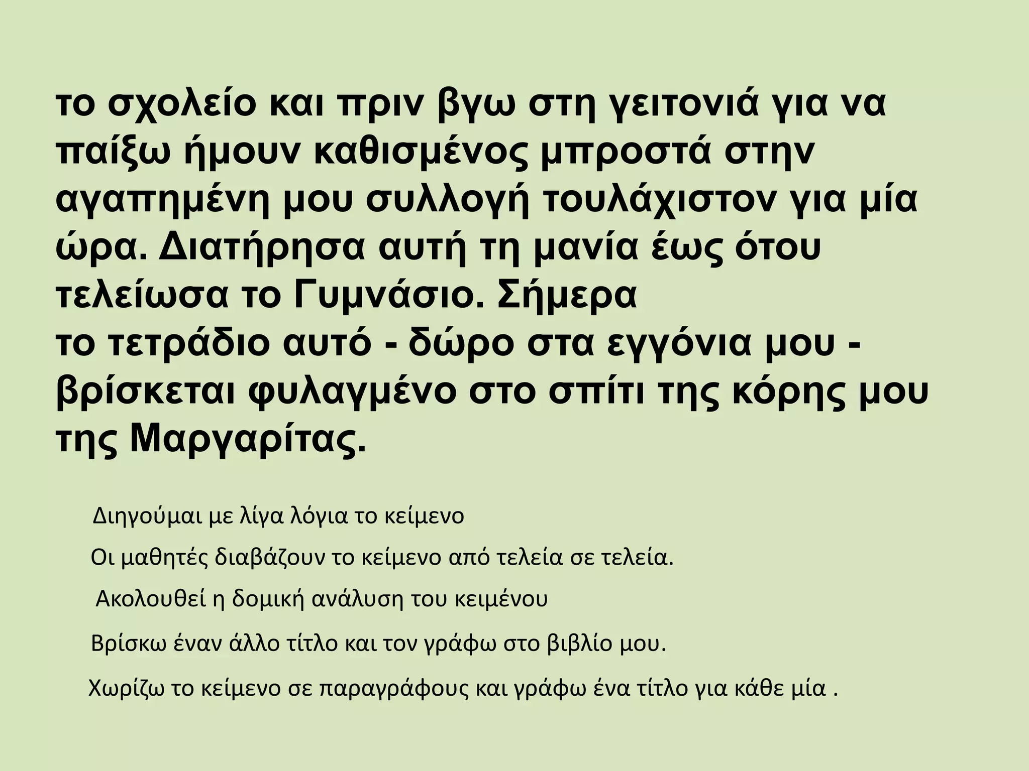 το σχολείο και πριν βγω στη γειτονιά για να
παίξω ήμουν καθισμένος μπροστά στην
αγαπημένη μου συλλογή τουλάχιστον για μία
ώρα. Διατήρησα αυτή τη μανία έως ότου
τελείωσα το Γυμνάσιο. Σήμερα
το τετράδιο αυτό - δώρο στα εγγόνια μου -
βρίσκεται φυλαγμένο στο σπίτι της κόρης μου
της Μαργαρίτας.
Βρίσκω έναν άλλο τίτλο και τον γράφω στο βιβλίο μου.
Οι μαθητές διαβάζουν το κείμενο από τελεία σε τελεία.
Ακολουθεί η δομική ανάλυση του κειμένου
Χωρίζω το κείμενο σε παραγράφους και γράφω ένα τίτλο για κάθε μία .
Διηγούμαι με λίγα λόγια το κείμενο
 