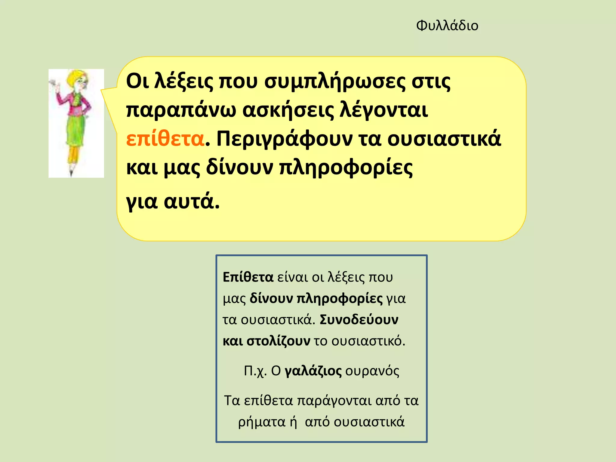 Οι λέξεις που συμπλήρωσες στις
παραπάνω ασκήσεις λέγονται
επίθετα. Περιγράφουν τα ουσιαστικά
και μας δίνουν πληροφορίες
για αυτά.
Φυλλάδιο
Επίθετα είναι οι λέξεις που
μας δίνουν πληροφορίες για
τα ουσιαστικά. Συνοδεύουν
και στολίζουν το ουσιαστικό.
Π.χ. Ο γαλάζιος ουρανός
Τα επίθετα παράγονται από τα
ρήματα ή από ουσιαστικά
 