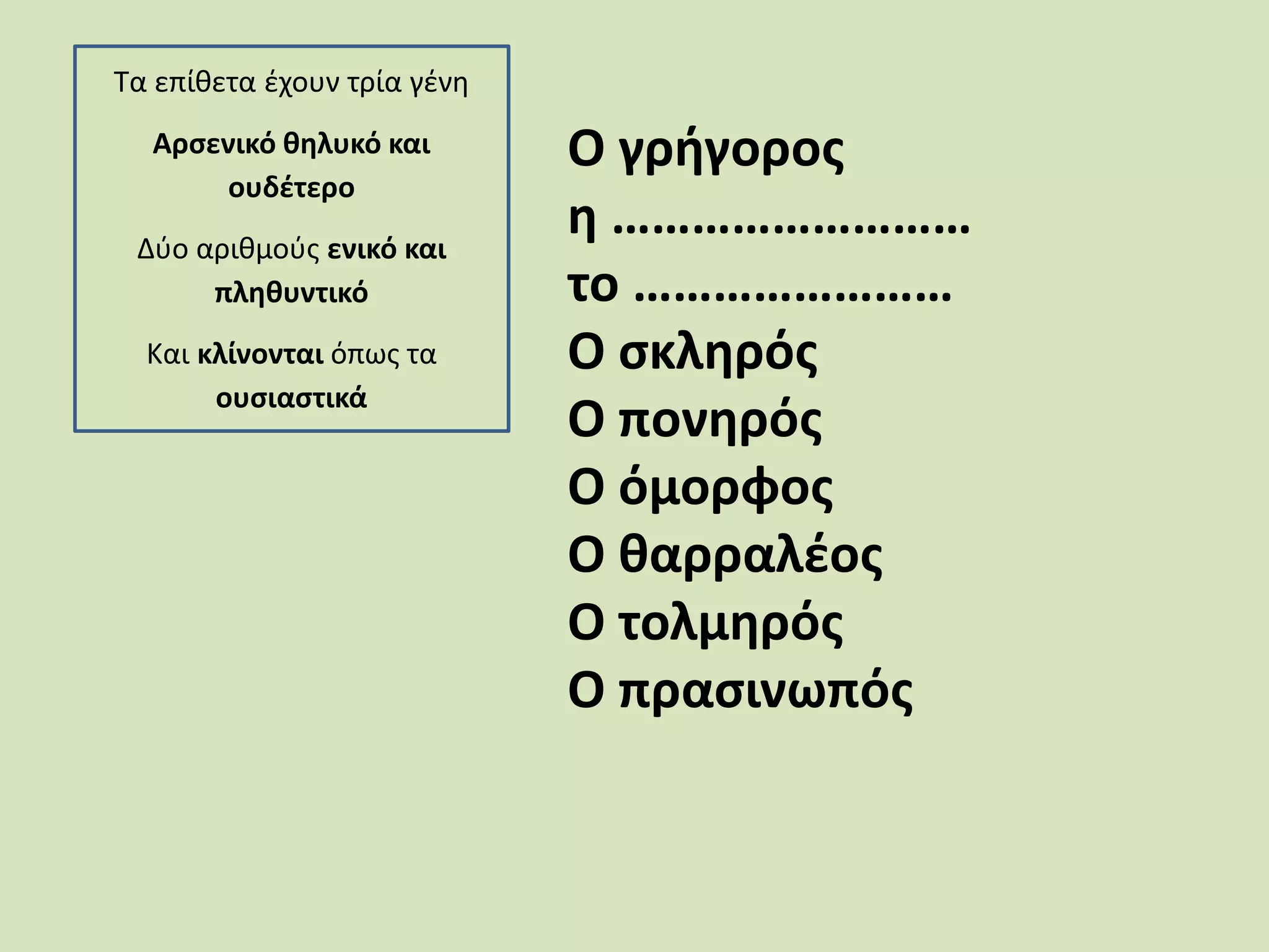 Τα επίθετα έχουν τρία γένη
Αρσενικό θηλυκό και
ουδέτερο
Δύο αριθμούς ενικό και
πληθυντικό
Και κλίνονται όπως τα
ουσιαστικά
Ο γρήγορος
η ………………………
το ……………………
Ο σκληρός
Ο πονηρός
Ο όμορφος
Ο θαρραλέος
Ο τολμηρός
Ο πρασινωπός
 