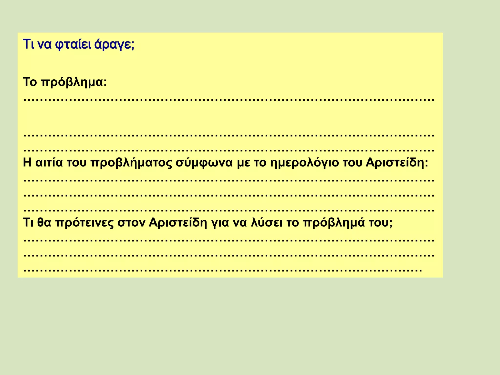 Τι να φταίει άραγε;
Το πρόβλημα:
………………………………………………………………………………………
………………………………………………………………………………………
………………………………………………………………………………………
Η αιτία του προβλήματος σύμφωνα με το ημερολόγιο του Αριστείδη:
………………………………………………………………………………………
………………………………………………………………………………………
………………………………………………………………………………………
Τι θα πρότεινες στον Αριστείδη για να λύσει το πρόβλημά του;
………………………………………………………………………………………
………………………………………………………………………………………
……………………………………………………………………………………
 
