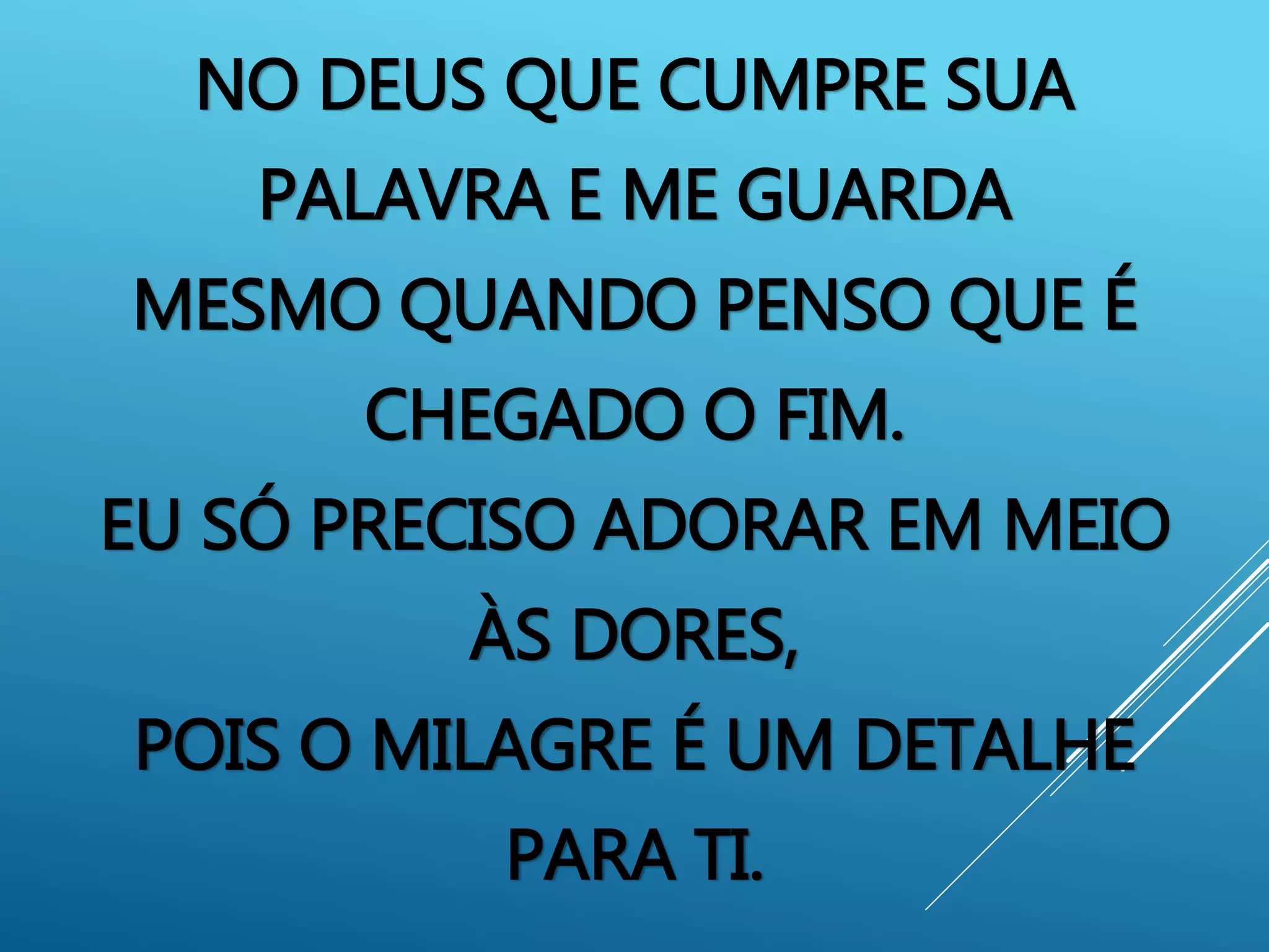 NO DEUS QUE CUMPRE SUA
PALAVRA E ME GUARDA
MESMO QUANDO PENSO QUE É
CHEGADO O FIM.
EU SÓ PRECISO ADORAR EM MEIO
ÀS DORES,
POIS O MILAGRE É UM DETALHE
PARA TI.