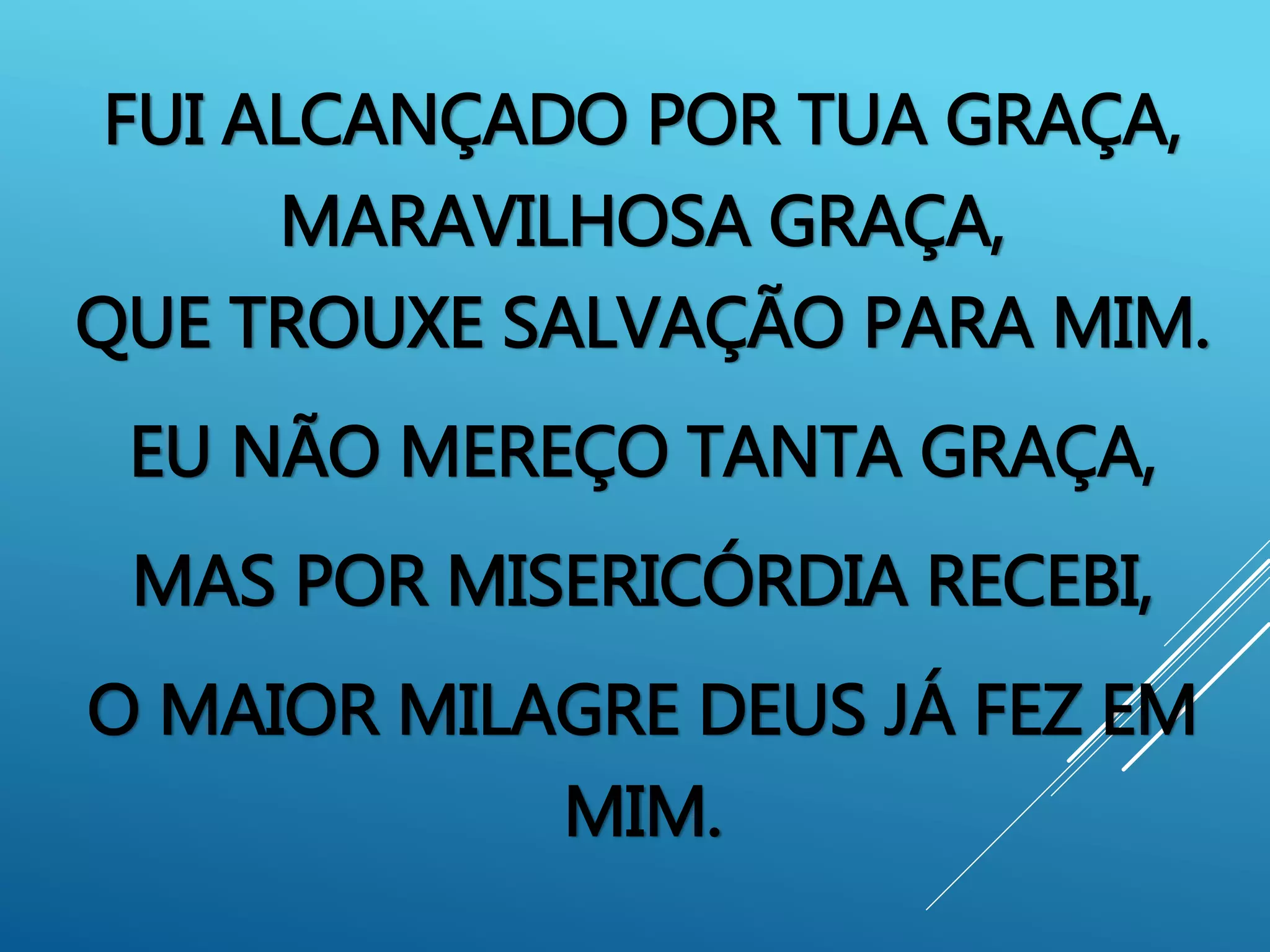 FUI ALCANÇADO POR TUA GRAÇA,
MARAVILHOSA GRAÇA,
QUE TROUXE SALVAÇÃO PARA MIM.
EU NÃO MEREÇO TANTA GRAÇA,
MAS POR MISERICÓRDIA RECEBI,
O MAIOR MILAGRE DEUS JÁ FEZ EM
MIM.