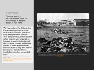 Aftermath
The most shocking
discoveries were made by
British troops at Bergen-
Belsen in April 1945
The Liberation of Bergen-Belsen Concentration Camp, April 1945. A British bulldozer
pushes bodies into a mass grave. Wikimedia
“As they explored No.1 Camp, the
liberators encountered scenes
reminiscent of Dante's Inferno - a
living example of hell on earth.
They discovered 20,000 emaciated
naked corpses lying unburied on
the open ground or in the barrack
blocks. Some inmates had literally
starved to death where they lay,
too weak even to drag their wasted
bodies away from the typhus-
infested corpses that surrounded
them.”
Dr. Stephen A. Hart, “Liberation of the Concentration
Camps,” BBC
http://www.bbc.co.uk/history/worldwars/wwtwo/liberatio
n_camps_04.shtml
 