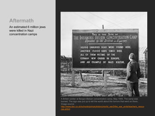 Aftermath
An estimated 6 million jews
were killed in Nazi
concentration camps
A British soldier at Bergen-Belsen concentration camp, May 1945. The camp was
burned. The sign was put up to tell the world about the horrors that went on there.
Image source:
http://www.bbc.co.uk/schools/primaryhistory/world_war2/the_war_ends/teachers_resour
ces.shtml
 