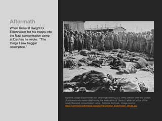 Aftermath
When General Dwight G.
Eisenhower led his troops into
the Nazi concentration camp
at Dachau he wrote: “The
things I saw beggar
description.”
General Dwight Eisenhower and other high ranking U.S. Army officers view the bodies
of prisoners who were killed during the evacuation of Ohrdruf, while on a tour of the
newly liberated concentration camp. National Archives. Image source:
https://commons.wikimedia.org/wiki/File:Ohrdruf_Eisenhower_04649.jpg
 
