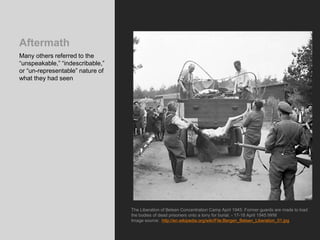 Aftermath
Many others referred to the
“unspeakable,” “indescribable,”
or “un-representable” nature of
what they had seen
The Liberation of Belsen Concentration Camp April 1945: Former guards are made to load
the bodies of dead prisoners onto a lorry for burial. - 17-18 April 1945 IWM
Image source: http://en.wikipedia.org/wiki/File:Bergen_Belsen_Liberation_01.jpg
 