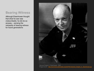 Bearing Witness
Although Eisenhower thought
that what he saw was
indescribable, he did do so
anyway – sensing the
necessity of bearing witness
for future generations
General Dwight D. Eisenhower, 1945
Image source: http://commons.wikimedia.org/wiki/File:General_Dwight_D._Eisenhower.jpg
 