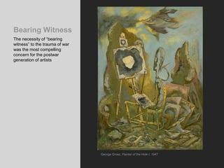 Bearing Witness
The necessity of “bearing
witness” to the trauma of war
was the most compelling
concern for the postwar
generation of artists
George Grosz, Painter of the Hole I, 1947
 