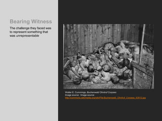 Bearing Witness
The challenge they faced was
to represent something that
was unrepresentable
Walter E. Cummings, Buchenwald Ohrdruf Corpses
Image source: Image source:
http://commons.wikimedia.org/wiki/File:Buchenwald_Ohrdruf_Corpses_63512.jpg
 