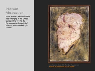 Postwar
Abstraction
While abstract expressionism
was emerging in the United
States in the 1940’s, its
European counterpart, l’art
informel, was developing in
France
Jean Fautrier, Nude, 1943 (from the Otages series)
Museum of Contemporary Art, Los Angeles
 