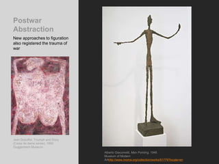 Postwar
Abstraction
New approaches to figuration
also registered the trauma of
war
Alberto Giacometti, Man Pointing, 1946
Museum of Modern
Arthttp://www.moma.org/collection/works/81779?locale=en
Jean Dubuffet, Triumph and Glory
(Corps de dame series), 1950.
Guggenheim Museum
 