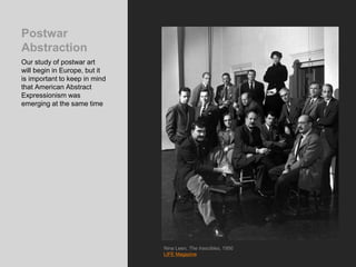 Postwar
Abstraction
Our study of postwar art
will begin in Europe, but it
is important to keep in mind
that American Abstract
Expressionism was
emerging at the same time
Nina Leen, The Irascibles, 1950
LIFE Magazine
 