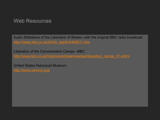 Web Resources
Audio Slideshow of the Liberation of Belsen, with the original BBC radio broadcast
http://news.bbc.co.uk/2/hi/in_depth/4445811.stm
Liberation of the Concentration Camps –BBC
http://www.bbc.co.uk/history/worldwars/wwtwo/liberation_camps_01.shtml
United States Holocaust Museum
http://www.ushmm.org/
 
