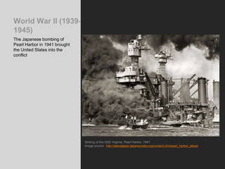World War II (1939-
1945)
The Japanese bombing of
Pearl Harbor in 1941 brought
the United States into the
conflict
Sinking of the USS Virginia, Pearl Harbor, 1941
Image source: http://aboutjapan.japansociety.org/content.cfm/pearl_harbor_attack
 