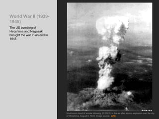 World War II (1939-
1945)
The US bombing of
Hiroshima and Nagasaki
brought the war to an end in
1945
Mushroom cloud of smoke billowing 20,000 ft. in the air after atomic explosion over the city
of Hiroshima, August 6, 1945 Image source: LIFE
 