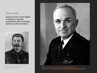 Aftermath
Russia and the United States
emerged as opposed
superpowers with competing
claims to world dominance.
Harry S. Truman, President of the United States 1945-1953
Image source: http://www.presidentialtimeline.org/html/record.php?id=100
Joseph Stalin, political leader of the
Soviet Union, 1924-1953
 