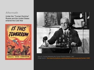 Aftermath
Under the “Truman Doctrine”
Russia and the United States
entered the Cold War
Harry S. Truman Delivering the Truman Doctrine Speech, 1947
Image source: http://www.trumanlibrary.org/photographs/displayimage.php?pointer=14687
 