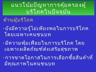แนวโน้มปัญหาการคุ้มครองผู้
บริโภคในปัจจุบัน
แนวโน้มปัญหาการคุ้มครองผู้
บริโภคในปัจจุบัน
ด้านผู้บริโภค
•ยังมีความรู้ไม่เพียงพอในการบริโภค
โดยเฉพาะคนชนบท
•มีความฟุ่มเฟือยในการบริโภค โดย
เฉพาะผลิตภัณฑ์ส่งเสริมสุขภาพ
•การขาดโอกาสในการเลือกซื้อสินค้าที่
มีคุณภาพในคนชนบท
 