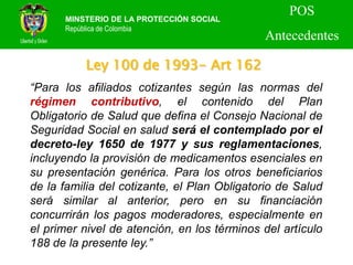 Ley 100 de 1993- Art 162
MINSTERIO DE LA PROTECCIÓN SOCIAL
República de Colombia
POS
Antecedentes
“Para los afiliados cotizantes según las normas del
régimen contributivo, el contenido del Plan
Obligatorio de Salud que defina el Consejo Nacional de
Seguridad Social en salud será el contemplado por el
decreto-ley 1650 de 1977 y sus reglamentaciones,
incluyendo la provisión de medicamentos esenciales en
su presentación genérica. Para los otros beneficiarios
de la familia del cotizante, el Plan Obligatorio de Salud
será similar al anterior, pero en su financiación
concurrirán los pagos moderadores, especialmente en
el primer nivel de atención, en los términos del artículo
188 de la presente ley.”
 
