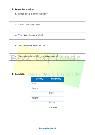 bemexplicado.pt
2. Answer the questions.
a. Is Linda good al all her subjects?
________________________________________________________________________________
________________________________________________________________________________
b. What is her father’s job?
________________________________________________________________________________
________________________________________________________________________________
c. When does she go cycling?
________________________________________________________________________________
________________________________________________________________________________
d. Does she watch sports on TV?
________________________________________________________________________________
________________________________________________________________________________
e. Where does she usually go with her friends?
________________________________________________________________________________
________________________________________________________________________________
3. Complete.
Country Nationality
Italy
France
British
Ireland
Greek
German
 