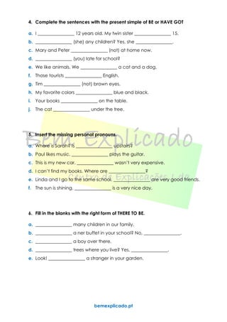 bemexplicado.pt
4. Complete the sentences with the present simple of BE or HAVE GOT
a. I ________________ 12 years old. My twin sister ________________ 15.
b. ________________ (she) any children? Yes, she ________________.
c. Mary and Peter ________________ (not) at home now.
d. ________________ (you) late for school?
e. We like animals. We ________________ a cat and a dog.
f. Those tourists ________________ English.
g. Tim ________________ (not) brown eyes.
h. My favorite colors ________________ blue and black.
i. Your books ________________ on the table.
j. The cat ________________ under the tree.
5. Insert the missing personal pronouns.
a. Where is Sarah? Is ________________ upstairs?
b. Paul likes music. ________________ plays the guitar.
c. This is my new car. ________________ wasn’t very expensive.
d. I can’t find my books. Where are ________________?
e. Linda and I go to the same school. ________________ are very good friends.
f. The sun is shining. ________________ is a very nice day.
6. Fill in the blanks with the right form of THERE TO BE.
a. ________________ many children in our family.
b. ________________ a ner buffet in your school? No, ________________.
c. ________________ a boy over there.
d. ________________ trees where you live? Yes, ________________.
e. Look! ________________ a stranger in your garden.
 