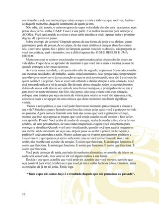 um desenho e cole em um local que esteja sempre a vista e toda vez que você ver, lembre-
se daquele momento, daquele sentimento de quem já tem.
Não adie, não enrole, o universo gosta de super velocidade ele não pára pra pensar, nem
pensa duas vezes, então, HAJA! Essa é a sua parte. E o melhor momento para começar é
AGORA. Você será atraído as coisas e estas serão atraídas a você. Apenas suba o primeiro
degrau, dê o primeiro passo.
Sobre o tempo de demora? Depende apenas da sua forma de pedir e se alinhar, quem
geralmente gosta de pensar, de se culpar, de dar mais créditos à crenças absurdas somos
nós, o universo apenas faz o gênio da lâmpada quando concede os desejos, não pergunta se
você tem certeza, qual o tamanho, isso é difícil apenas diz: O SEU DESEJO É UMA
ORDEM.
Muitas pessoas se sentem estacionadas ou aprisionadas pelas circunstâncias atuais na
vida delas. O que deve se aprender de imediato é que você não é mais a mesma pessoa de
quando começou a ler essas palavras.
Às vezes numa realidade, e de quem não sabe do segredo, as pessoas ficam estacionadas
nas mesmas realidades, de trabalho, saúde, relacionamentos, isso porque não compreendem
que oferece a maior parte da sua atenção ao que se está acontecendo, essa não é a atitude de
quem conhece o segredo. Pois se você está olhando e dando atenção a uma situação, você
está pensando nela e a lei da atração lhe dá mais dessa situação, todos os acontecimentos
diários de nossa vida devem ser visto de uma forma vantajosa, e principalmente se não é
para resolver neste momento não fale, não pense, não ouça e nem sinta essa situação,
coloque uma música que seja um tema de vitória para você e se você não tem uma, crie,
comece a ouvir e se apegar em uma música que deste momento em diante signifique
vitória.
Vamos a uma prática, o que você pode fazer neste momento para começar a mudar a
sua vida? Simples comece fazendo uma lista das coisas pelas quais você é grato por ter tido
no passado. Agora comece fazendo uma lista das coisas que você é grato por ter hoje,
mesmo que isso seja apenas as roupas que você esteja usando ou até mesmo o fato de ler
esta apostila. Pronto! Você acaba de mudar de energia, acaba de mudar a freqüência de seu
cérebro, de seus pensamentos, de suas ondas magnéticas e agora você está pronto para
começar a visualizar.Quando você está visualizando, quando você tem aquela imagem na
sua mente, neste momento só veja isso, depois passe ao sentir o prazer em ter aquilo e
perfeito!! você aprendeu a pedir. Muitos acham que se tiverem pensamentos positivos e
visualizarem o que querem já será o suficiente, mas se você estiver fazendo isso e não
sentir, não manifestará o poder da atração. É assim que funciona. É assim que funciona. É
assim que funciona. É assim que funciona. É assim que funciona. É assim que funciona. É
assim que funciona.
Você pode começar do nada, partindo de nenhuma alternativa, o caminho de inicio ou
saída será construído, mas você só irá ver alguns metros a sua frente.
Decida o que quer, acredite que você pode ter, acredite que você merece, acredite que
seja possível para você, lembre-se o que você já tem e então feche os olhos, visualize, sinta
as emoções de já ter tal coisa. Então siga.
“Tudo o que nós somos hoje é o resultado daquilo que nós pensamos no passado”.
10
 