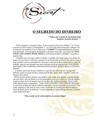 O SEGREDO DO DINHEIRO
“Tudo o que a mente de um homem pode
imaginar ela pode alcançar ”.
Então chegamos a um ponto chave, “Como eu posso atrair mais dinheiro?” ou “Como
eu posso ter mais riqueza e prosperidade ?” , se você ainda pensa assim deve começar a ler
novamente esta apostila ou ver o filme pois o “COMO”? é responsabilidade do universo ,
é lei da atração , é do seu gênio da lâmpada ou qualquer nome que você queira dar. ESSA
NÃO É A SUA PARTE NESTE JOGO se continuar pensando no “Como” vai perder o
jogo da vida.
É dinheiro que você quer, então é só pedir e visualizar já o tendo, pegue seu extrato do
banco e escreva nele o valor que você quer ter no fim do mês, no fim do ano, dê seu prazo e
fique receptivo para as mensagens do como que o universo te dará, seja por horas extras de
trabalho, seja por uma herança, por uma comissão ou até um jogo da sorte. NÃO PENSE
NO COMO E NO CAMINHO, APENAS PENSE NO QUE QUER E QUAL O VALOR E
PRAZO.
É simples, pense que já tem o dinheiro e o que faz, não fará com ele e sempre terá
dinheiro, pense em pagar dívida e sempre terá dividas, pense, sinta, visualize e então seu
desejo é uma ordem.
Muitas pessoas querem duplicar seus ganhos, suas rendas, mas quando se presta atenção
nas suas ações, elas não fazem as coisas que podem levar a tais objetivos. Elas até, podem
seguir as regras da lei da atração, mas no seu dia a dia, acabam pensando “Puxa eu não
tenho dinheiro para comprar isso”. Então: O SEU DESEJO É UMA ORDEM. Pior ainda
se você ficar irritado por não ter dinheiro suficiente, você esta ativando o sentimento e suas
ondas magnéticas irão atrás de mais e mais momentos de irritação por falta de dinheiro.
Você não pode querer ter dinheiro e viver reclamando ou fofocando que não tem, já diziam
muito tempo atrás que:
“Não se pode servir a dois mestres, ao mesmo tempo”.
11
 