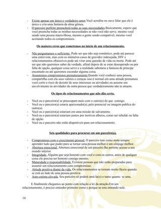 - Existe apenas um único e verdadeiro amor.Você acredita ou ouve falar que ele é
único e cria uma fantasia da alma gêmea.
- O parceiro perfeito preencherá todas as suas necessidades.Basicamente, espero que
você preencha todas as minhas necessidades se não você não serve, mesmo você
sendo uma pessoa maravilhosa, mesmo a gente sendo compatível, mesmo você
aceitando todos os compromissos.
Os maiores erros que cometemos no início de um relacionamento.
- Não perguntamos o suficiente. Pode ser que não seja romântico, pode até parecer
uma entrevista, mas com os inúmeros casos de gravidez indesejada, HIV e
relacionamentos obsessivos pode até virar uma questão de vida ou morte. Pode até
ser que não queremos saber da verdade, afinal depois de se estar desesperado ou por
falta de opção, qualquer coisa serve e a realidade sabotaria a fantasia de príncipe
encantado ou até queremos esconder alguma coisa.
- Assumimos compromissos prematuramente.Quando você conhece uma pessoa,
compartilha com ela seus valores e crenças isso é normal em uma atitude prematura
você corre o risco de desistir de seus interesses ou atividades ou assume um
envolvimento ás atividades da outra pessoa que verdadeiramente não te atraem.
Os tipos de relacionamentos que não dão certo.
- Você ou o parceiro(a) se preocupam mais com o outro(a) do que consigo.
- Você ou o parceiro(a) estaria apaixonado(a), pelo potencial ou imagem publica do
outro(a).
- Você ou o parceiro(a) estariam em uma missão de salvamento.
- Você ou o parceiro(a) estariam juntos por motivos alheios, como ser rebelde ou falta
de opção.
- Você ou o parceiro não estão disponíveis para um relacionamento.
Seis qualidades para procurar em um parceiro(a).
- Compromisso com o crescimento pessoal. O parceiro tem como meta sempre
aprender tudo que puder para se tornar uma pessoa melhor e um cônjuge melhor.
- Abertura emocional. Abertura emocional de um parceiro lhe permite acesso a seu
mundo interior.
- Integridade. Alguém que seja honesto com você e com os outros, antes de qualquer
coisa ele precisa ser honesto consigo mesmo.
- Maturidade e responsabilidade. Existem pessoas que não estão preparadas para
assumir um relacionamento com compromisso.
- Atitude positiva diante da vida. Os relacionamentos se tornam muito fáceis quando
se está ao lado de uma pessoa positiva.
- Auto-estima elevada. Seu parceiro só poderá amá-la(o) o tanto quanto se ama.
E finalmente chegamos ao ponto com relação a lei da atração.Em um
relacionamento, é preciso entender primeiro como e porque se esta entrando nele.
14
 