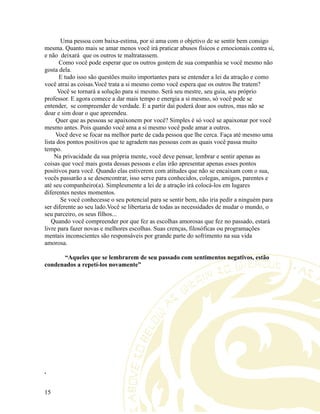 Uma pessoa com baixa-estima, por si ama com o objetivo de se sentir bem consigo
mesma. Quanto mais se amar menos você irá praticar abusos físicos e emocionais contra si,
e não deixará que os outros te maltratassem.
Como você pode esperar que os outros gostem de sua companhia se você mesmo não
gosta dela.
E tudo isso são questões muito importantes para se entender a lei da atração e como
você atrai as coisas.Você trata a si mesmo como você espera que os outros lhe tratem?
Você se tornará a solução para si mesmo. Será seu mestre, seu guia, seu próprio
professor. E agora comece a dar mais tempo e energia a si mesmo, só você pode se
entender, se compreender de verdade. E a partir daí poderá doar aos outros, mas não se
doar e sim doar o que apreendeu.
Quer que as pessoas se apaixonem por você? Simples é só você se apaixonar por você
mesmo antes. Pois quando você ama a si mesmo você pode amar a outros.
Você deve se focar na melhor parte de cada pessoa que lhe cerca. Faça até mesmo uma
lista dos pontos positivos que te agradem nas pessoas com as quais você passa muito
tempo.
Na privacidade da sua própria mente, você deve pensar, lembrar e sentir apenas as
coisas que você mais gosta dessas pessoas e elas irão apresentar apenas esses pontos
positivos para você. Quando elas estiverem com atitudes que não se encaixam com o sua,
vocês passarão a se desencontrar, isso serve para conhecidos, colegas, amigos, parentes e
até seu companheiro(a). Simplesmente a lei de a atração irá colocá-los em lugares
diferentes nestes momentos.
Se você conhecesse o seu potencial para se sentir bem, não iria pedir a ninguém para
ser diferente ao seu lado.Você se libertaria de todas as necessidades de mudar o mundo, o
seu parceiro, os seus filhos...
Quando você compreender por que fez as escolhas amorosas que fez no passado, estará
livre para fazer novas e melhores escolhas. Suas crenças, filosóficas ou programações
mentais inconscientes são responsáveis por grande parte do sofrimento na sua vida
amorosa.
“Aqueles que se lembrarem de seu passado com sentimentos negativos, estão
condenados a repetí-los novamente”
.
15
 