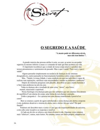 O SEGREDO E A SAÚDE
“A mente pode ter diferentes níveis,
mas não tem limites ”.
A grande maioria das pessoas atribui à sorte, ao azar, ao acaso ou um poder
superior ou mesmo inferior a causa e o comando de tudo que lhes acontece na vida.
É importante reconhecer que o estado de nosso corpo atual é o produto dos
nossos pensamentos e sentimentos do passado. Mas o que é saúde? Para você, o que é
saúde?
Alguns pensarão simplesmente na ausência de doenças ou de sintomas
desagradáveis, outros pensarão no funcionamento harmônico entre corpo e mente.
Mas..."Saúde é a tranqüilidade, é uma condição em que um indivíduo é capaz de
realizar suas aspirações, satisfazer suas necessidades e mudar ou enfrentar o ambiente".
Depois de inúmeras pesquisas com placebo, descobriu-se que a mente humana é
o fator mais poderoso na arte da cura.
Todas as doenças são o resultado de uma coisa, “stress”, seja físico,
mental, emocional e espiritual.
Nossa fisiologia cria doenças para que nós saibamos que nós estamos fora demais
do equilíbrio.É um alarme do corpo, uma forma de nos chamar a atenção.
Então a pergunta é: - Se a pessoa tem uma doença manifestada é possível se
curar?
Bem se estamos a partir de agora substituindo o nome doença por alerta a resposta
é sim, podemos desativar o sistema de alerta, mas o alerta é de que setor? De qual
função?
Podemos até descobrir mais o como e o por que são responsabilidades do universo,
a nós cabe estar receptivo as respostas e resolver.
A Cada um de nós se coloca a um ritmo diverso à vida. Algumas vezes estamos
mais "elétricos", outras, mais lentos. No entanto, temos um ritmo próprio, adaptável às
16
 