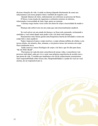 diversas situações de vida. A saúde ou doença depende diretamente de como nos
relacionamos com nosso próprio ritmo e também do respeito a ele.
Quando falamos de ritmo, indiretamente nos referimos ao processo de Stress.
O Stress é uma reação do organismo a estímulos externos ou internos,
relacionados à necessidade de lutar, fugir, parar ou começar.
A doença surge muitas vezes como um alerta do corpo à necessidade de mudar o
ritmo.
Doenças não sobrevivem em um corpo que está emocionalmente saudável.
Se você estiver em um estado de doença e se focar nela, pensando, reclamando e
sentindo-a, você estará dando mais poder a ela e irá atrair mais doenças.
Pensamentos mais felizes geram uma bioquímica interna de felicidade e criam um
corpo feliz e mais saudável.
Nada é impossível para o corpo resolver, o corpo elimina milhões de células e cria
novas células, em minutos, dias, semanas, e em poucos meses nós teremos um corpo
físico totalmente novo.
Então remova o stress fisiológico do corpo e ele fará o que foi dito para fazer,
“SE AUTOCURAR” .
Precisamos ter cada dia mais consciência de nossas vidas e consciência é um
processo individual, cada um vive e sente suas próprias experiências de acordo com o
que pensa da vida. Á medida que ampliamos esse tal de conhecimento assumiremos
mais responsabilidade sobre nossos atos. Responsabilidade é o poder de você ser você
mesmo, de ser responsável por si.
17
 