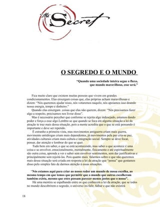 O SEGREDO E O MUNDO
“Quando uma sociedade inteira segue o fluxo,
que mundo maravilhoso, esse será.”
Fica muito claro que existem muitas pessoas que vivem em grandes
condicionamentos. Elas enxergam coisas que, elas próprias acham maravilhosas e
dizem: “Nós queremos ajudar nisso, nós votaremos naquilo, nós apoiamos isso doando
nossa energia, tempo e dinheiro.”
Quando elas enxergam coisas que elas não querem, dizem: “Nós precisamos fazer
algo a respeito, precisamos nos livrar disso”.
Mas é necessário perceber que conforme se rejeita algo indesejado, estamos dando
poder e força a esse algo.Lembre-se que quando se foca em alguma situação a lei da
atração te traz mais dessa situação, pois a mente acredita que o que se está pensando é
importante e deve ser repetido.
È estranho a primeira vista, mas movimentos antiguerra criam mais guerra,
movimento antidrogas criam mais dependentes, já movimentos pela paz cria-se paz,
atividades culturais criam mais cultura e integração social. Sempre se deve focar,
pensar, dar atenção e lembrar do que se quer.
Tudo bem em saber, o que se está acontecendo, mas saber o que acontece é uma
coisa e se envolver, emocionalmente, mentalmente, fisicamente e até espiritualmente
são outra coisa, aprenda a ver e saber sem envolver sentimentos, sem dar justificativas e
principalmente sem rejeitá-las. Pois quanto mais falarmos sobre o que não queremos
mais dessa situação será criada em resposta a lei da atração que “pensa” que gostamos
disso pelo simples fato de darmos atenção á essas situações.
“Nós estamos aqui para criar ao nosso redor um mundo de nossa escolha, ao
mesmo tempo em que temos que permitir que o mundo que outros escolheram
também exista, mesmo que estes possam parecer menos justos que o nosso”.
Há uma mentira se espalhando entre os que conhecem a lei da atração, que se todos
no mundo descobrirem o segredo, o universo ira falir, falhar e que não existirá
18
 