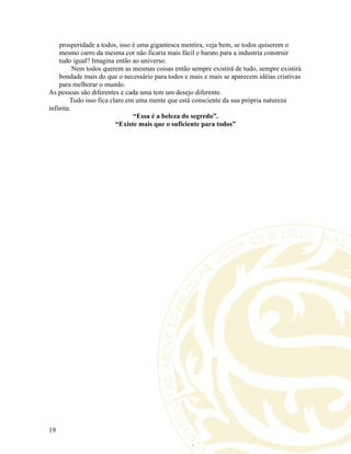 prosperidade a todos, isso é uma gigantesca mentira, veja bem, se todos quiserem o
mesmo carro da mesma cor não ficaria mais fácil e barato para a industria construir
tudo igual? Imagina então ao universo.
Nem todos querem as mesmas coisas então sempre existirá de tudo, sempre existirá
bondade mais do que o necessário para todos e mais e mais se aparecem idéias criativas
para melhorar o mundo.
As pessoas são diferentes e cada uma tem um desejo diferente.
Tudo isso fica claro em uma mente que está consciente da sua própria natureza
infinita.
“Essa é a beleza do segredo”.
“Existe mais que o suficiente para todos”
19
 