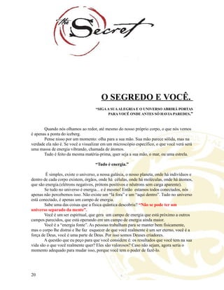 O SEGREDO E VOCÊ.
“SIGAA SUAALEGRIA E O UNIVERSO ABRIRÁ PORTAS
PARA VOCÊ ONDE ANTES SÓ HAVIA PAREDES.”
Quando nós olhamos ao redor, até mesmo do nosso próprio corpo, o que nós vemos
é apenas a ponta do iceberg.
Pense nisso por um momento: olha para a sua mão. Sua mão parece sólida, mas na
verdade ela não é. Se você a visualizar em um microscópio específico, o que você verá será
uma massa de energia vibrando, chamada de átomos.
Tudo é feito da mesma matéria-prima, quer seja a sua mão, o mar, ou uma estrela.
“Tudo é energia.”
É simples, existe o universo, a nossa galáxia, o nosso planeta, onde há indivíduos e
dentro de cada corpo existem, órgãos, onde há células, onde há moléculas, onde há átomos,
que são energia.(elétrons negativos, prótons positivos e nêutrons sem carga aparente).
Se tudo no universo é energia... e é mesmo! Então estamos todos conectados, nós
apenas não percebemos isso. Não existe um “lá fora” e um “aqui dentro”. Tudo no universo
está conectado, é apenas um campo de energia.
Sabe uma das coisas que a física quântica descobriu? “Não se pode ter um
universo separado da mente”.
Você é um ser espiritual, que gera um campo de energia que está próximo a outros
campos parecidos, que está operando em um campo de energia ainda maior.
Você é a “energia fonte”. As pessoas trabalham para se manter bem fisicamente,
mas o corpo lhe distrai e lhe faz esquecer de que você realmente é um ser eterno, você é a
força de Deus, você é uma parte de Deus. Por isso somos Deuses criadores.
A questão que eu peço para que você considere é: os resultados que você tem na sua
vida são o que você realmente quer? Eles são valorosos? Caso não sejam, agora seria o
momento adequado para mudar isso, porque você tem o poder de fazê-lo.
20
 