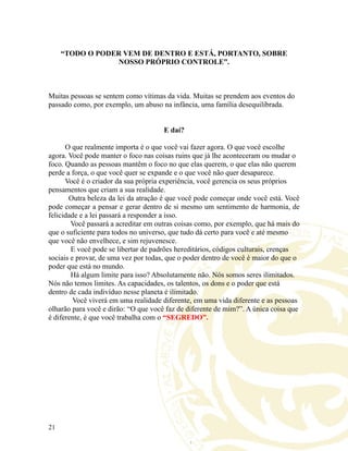 “TODO O PODER VEM DE DENTRO E ESTÁ, PORTANTO, SOBRE
NOSSO PRÓPRIO CONTROLE”.
Muitas pessoas se sentem como vítimas da vida. Muitas se prendem aos eventos do
passado como, por exemplo, um abuso na infância, uma família desequilibrada.
E daí?
O que realmente importa é o que você vai fazer agora. O que você escolhe
agora. Você pode manter o foco nas coisas ruins que já lhe aconteceram ou mudar o
foco. Quando as pessoas mantêm o foco no que elas querem, o que elas não querem
perde a força, o que você quer se expande e o que você não quer desaparece.
Você é o criador da sua própria experiência, você gerencia os seus próprios
pensamentos que criam a sua realidade.
Outra beleza da lei da atração é que você pode começar onde você está. Você
pode começar a pensar e gerar dentro de si mesmo um sentimento de harmonia, de
felicidade e a lei passará a responder a isso.
Você passará a acreditar em outras coisas como, por exemplo, que há mais do
que o suficiente para todos no universo, que tudo dá certo para você e até mesmo
que você não envelhece, e sim rejuvenesce.
E você pode se libertar de padrões hereditários, códigos culturais, crenças
sociais e provar, de uma vez por todas, que o poder dentro de você é maior do que o
poder que está no mundo.
Há algum limite para isso? Absolutamente não. Nós somos seres ilimitados.
Nós não temos limites. As capacidades, os talentos, os dons e o poder que está
dentro de cada indivíduo nesse planeta é ilimitado.
Você viverá em uma realidade diferente, em uma vida diferente e as pessoas
olharão para você e dirão: “O que você faz de diferente de mim?”. A única coisa que
é diferente, é que você trabalha com o “SEGREDO”.
21
 